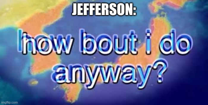 How bout i do anyway | JEFFERSON: | image tagged in how bout i do anyway | made w/ Imgflip meme maker