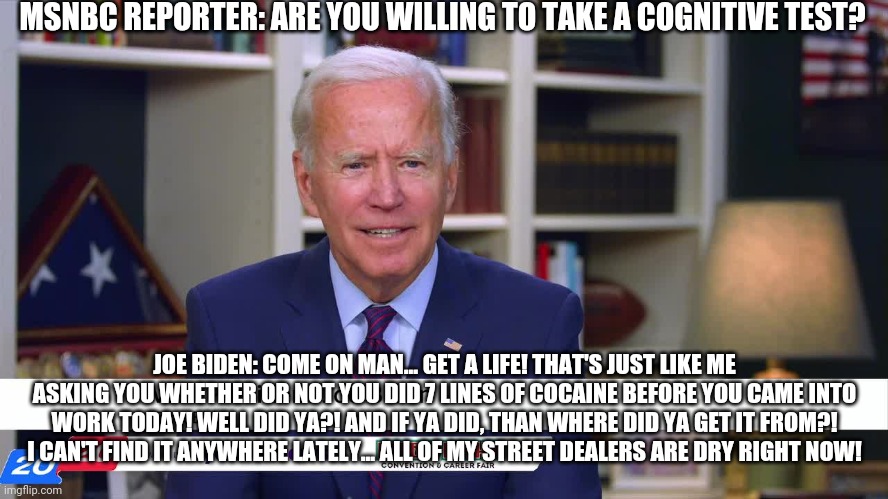 Joe Biden |  MSNBC REPORTER: ARE YOU WILLING TO TAKE A COGNITIVE TEST? JOE BIDEN: COME ON MAN... GET A LIFE! THAT'S JUST LIKE ME ASKING YOU WHETHER OR NOT YOU DID 7 LINES OF COCAINE BEFORE YOU CAME INTO WORK TODAY! WELL DID YA?! AND IF YA DID, THAN WHERE DID YA GET IT FROM?! I CAN'T FIND IT ANYWHERE LATELY... ALL OF MY STREET DEALERS ARE DRY RIGHT NOW! | image tagged in joe biden,drugs,funny | made w/ Imgflip meme maker