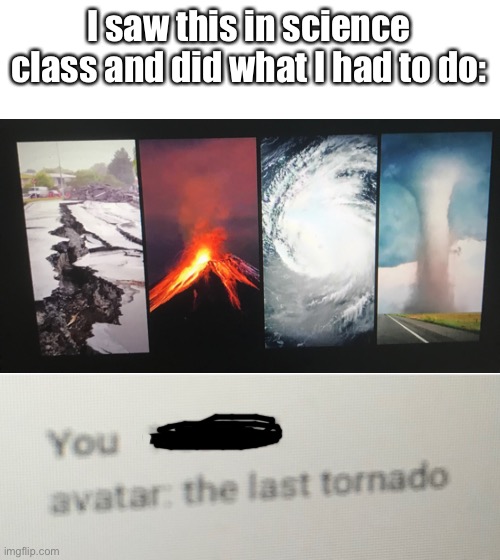 You would do the same thing too | I saw this in science class and did what I had to do: | image tagged in blank white template,avatar the last airbender,earthquake,volcano,water,tornado | made w/ Imgflip meme maker