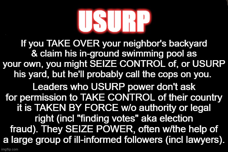 "I know words, I have the best words" | USURP; If you TAKE OVER your neighbor's backyard & claim his in-ground swimming pool as your own, you might SEIZE CONTROL of, or USURP his yard, but he'll probably call the cops on you. Leaders who USURP power don't ask for permission to TAKE CONTROL of their country it is TAKEN BY FORCE w/o authority or legal right (incl "finding votes" aka election fraud). They SEIZE POWER, often w/the help of a large group of ill-informed followers (incl lawyers). | image tagged in memes,nevertrump,make america great again,donald trump,president trump | made w/ Imgflip meme maker