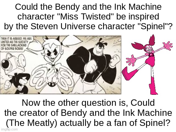 LOOK OVER HERE (AND SHARE) | Could the Bendy and the Ink Machine character "Miss Twisted" be inspired by the Steven Universe character "Spinel"? Now the other question is, Could the creator of Bendy and the Ink Machine (The Meatly) actually be a fan of Spinel? | image tagged in blank white template,bendy and the ink machine,miss twisted,steven universe,spinel | made w/ Imgflip meme maker