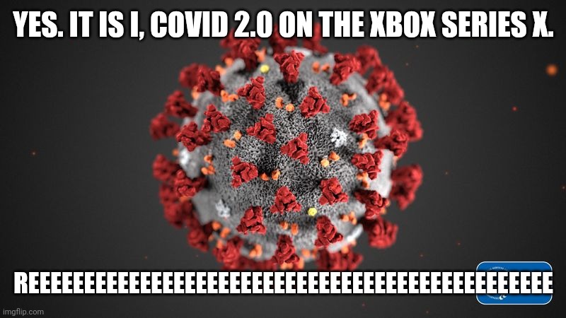Covid 19 | YES. IT IS I, COVID 2.0 ON THE XBOX SERIES X. REEEEEEEEEEEEEEEEEEEEEEEEEEEEEEEEEEEEEEEEEEEEEEE | image tagged in covid 19,corona virus,coronavirus,covid-19,xbox,reeeeeeeeeeeeeeeeeeeeee | made w/ Imgflip meme maker