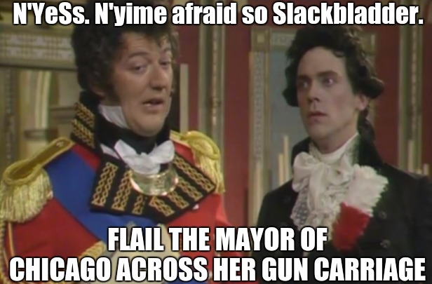 https://youtu.be/EanuiNxcVHk?t=2 | N'YeSs. N'yime afraid so Slackbladder. FLAIL THE MAYOR OF CHICAGO ACROSS HER GUN CARRIAGE | image tagged in mayor mccheese,chicago,flail her across her gun carriage,back adder,duke of wellington,usa | made w/ Imgflip meme maker