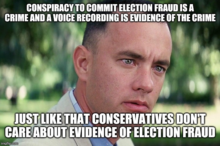 Forrest Gump - and just like that - HD | CONSPIRACY TO COMMIT ELECTION FRAUD IS A CRIME AND A VOICE RECORDING IS EVIDENCE OF THE CRIME; JUST LIKE THAT CONSERVATIVES DON'T CARE ABOUT EVIDENCE OF ELECTION FRAUD | image tagged in forrest gump - and just like that - hd | made w/ Imgflip meme maker