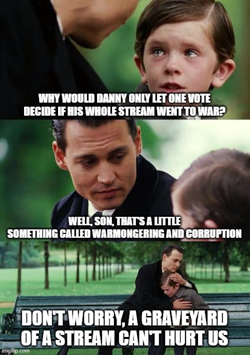 Sorry Danny | WHY WOULD DANNY ONLY LET ONE VOTE DECIDE IF HIS WHOLE STREAM WENT TO WAR? WELL, SON, THAT'S A LITTLE SOMETHING CALLED WARMONGERING AND CORRUPTION; DON'T WORRY, A GRAVEYARD OF A STREAM CAN'T HURT US | image tagged in memes,finding neverland,die,task,force | made w/ Imgflip meme maker