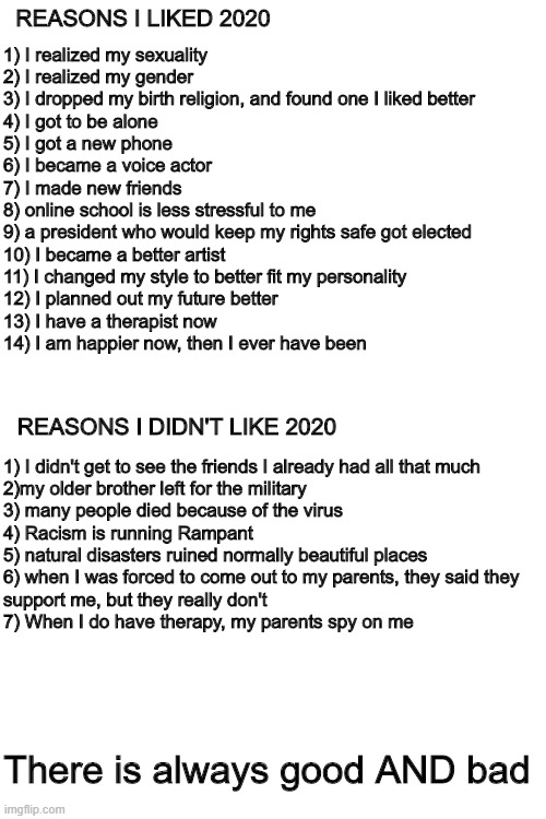 REASONS I LIKED 2020; 1) I realized my sexuality

2) I realized my gender

3) I dropped my birth religion, and found one I liked better

4) I got to be alone

5) I got a new phone

6) I became a voice actor

7) I made new friends

8) online school is less stressful to me

9) a president who would keep my rights safe got elected

10) I became a better artist

11) I changed my style to better fit my personality

12) I planned out my future better

13) I have a therapist now

14) I am happier now, then I ever have been; REASONS I DIDN'T LIKE 2020; 1) I didn't get to see the friends I already had all that much

2)my older brother left for the military

3) many people died because of the virus

4) Racism is running Rampant

5) natural disasters ruined normally beautiful places

6) when I was forced to come out to my parents, they said they 
support me, but they really don't

7) When I do have therapy, my parents spy on me; There is always good AND bad | image tagged in blank white template | made w/ Imgflip meme maker