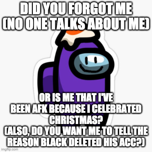 Well, if i get 25 (now) upvotes i will tell | DID YOU FORGOT ME (NO ONE TALKS ABOUT ME); OR IS ME THAT I'VE BEEN AFK BECAUSE I CELEBRATED CHRISTMAS?
(ALSO, DO YOU WANT ME TO TELL THE REASON BLACK DELETED HIS ACC?) | made w/ Imgflip meme maker