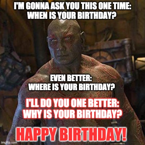 Happy Birthday from Drax |  I'M GONNA ASK YOU THIS ONE TIME:
WHEN IS YOUR BIRTHDAY? EVEN BETTER: 
WHERE IS YOUR BIRTHDAY? I'LL DO YOU ONE BETTER:
WHY IS YOUR BIRTHDAY? HAPPY BIRTHDAY! | image tagged in drax,happy birthday | made w/ Imgflip meme maker