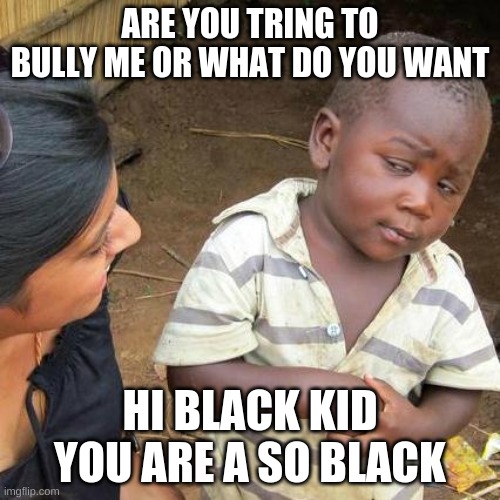 Third World Skeptical Kid Meme | ARE YOU TRING TO BULLY ME OR WHAT DO YOU WANT; HI BLACK KID YOU ARE A SO BLACK | image tagged in memes,third world skeptical kid | made w/ Imgflip meme maker