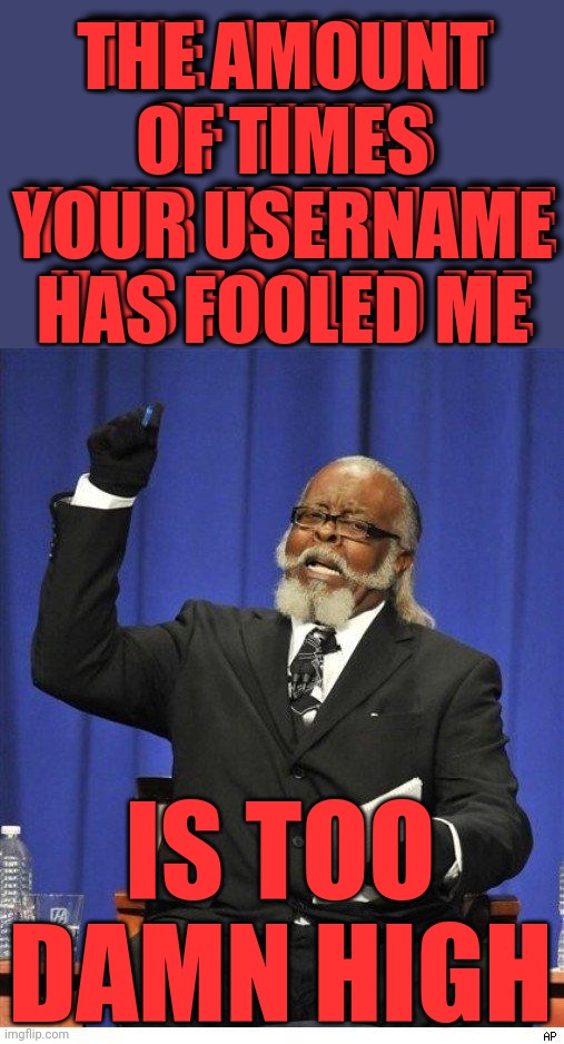 The amount of X is too damn high | THE AMOUNT OF TIMES YOUR USERNAME HAS FOOLED ME IS TOO DAMN HIGH THE AMOUNT OF TIMES YOUR USERNAME HAS FOOLED ME | image tagged in the amount of x is too damn high | made w/ Imgflip meme maker