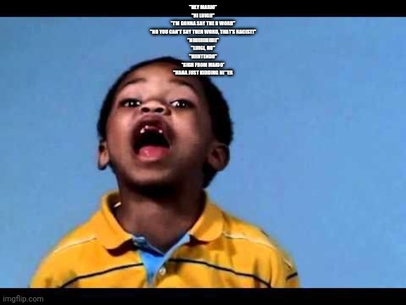 This is a yt vid | "HEY MARIO"
"HI LUIGI!"
"I'M GONNA SAY THE N WORD"
"NO YOU CAN'T SAY THEN WORD, THAT'S RACIST!"
"NIIIIIIIIIIIIIII"
"LUIGI, NO"
"IIIINTENDO"
*SIGH FROM MARIO*
"HAHA JUST KIDDING NI**ER | image tagged in that's racist 2 | made w/ Imgflip meme maker