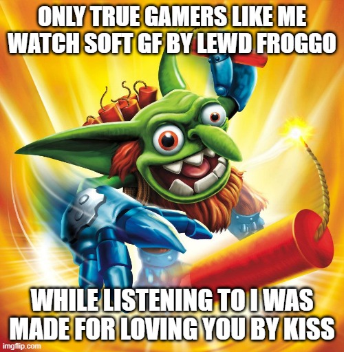Skylanders Boomer | ONLY TRUE GAMERS LIKE ME WATCH SOFT GF BY LEWD FROGGO; WHILE LISTENING TO I WAS MADE FOR LOVING YOU BY KISS | image tagged in skylanders boomer | made w/ Imgflip meme maker