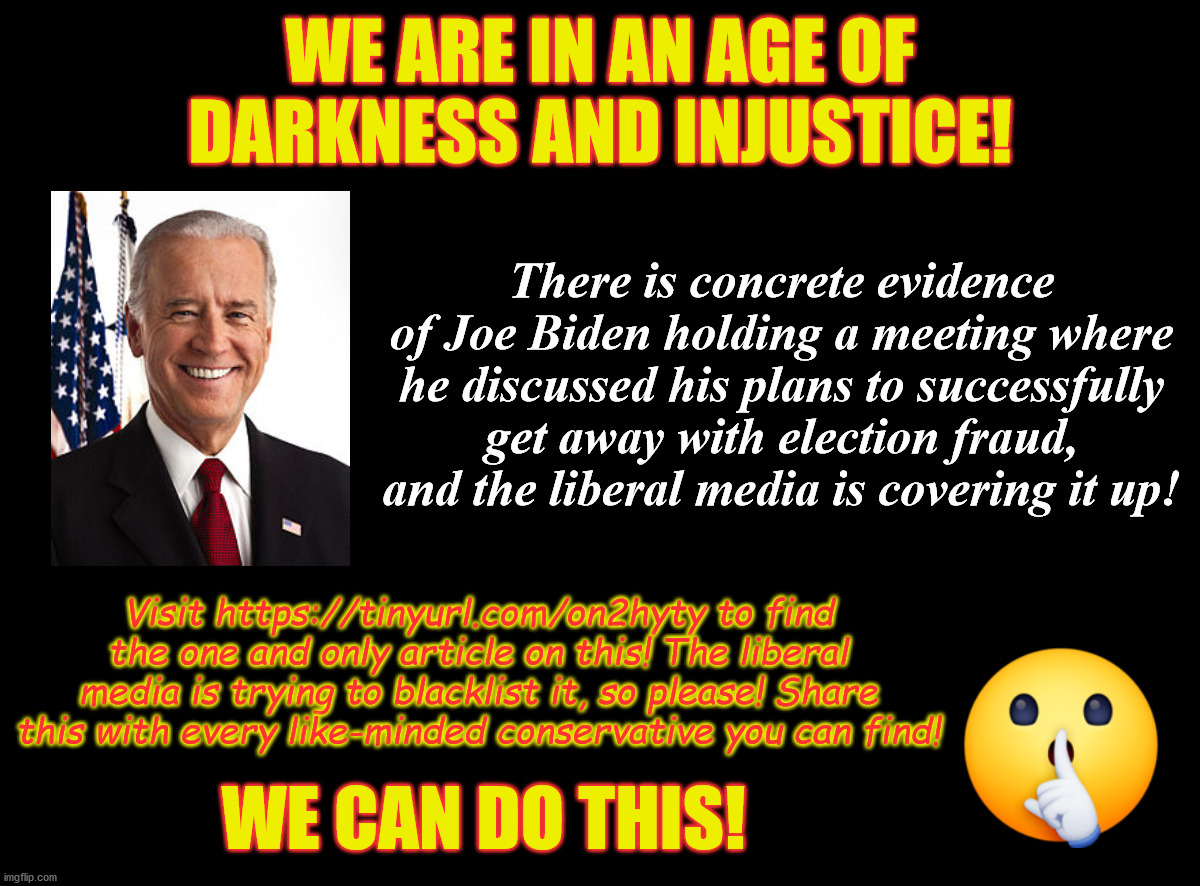 Conservatives RISE UP | WE ARE IN AN AGE OF DARKNESS AND INJUSTICE! There is concrete evidence of Joe Biden holding a meeting where he discussed his plans to successfully get away with election fraud, and the liberal media is covering it up! Visit https://tinyurl.com/on2hyty to find the one and only article on this! The liberal media is trying to blacklist it, so please! Share this with every like-minded conservative you can find! WE CAN DO THIS! | image tagged in creepy joe biden,stupid liberals,liberal media,election fraud,censorship,memes | made w/ Imgflip meme maker