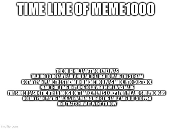Here’s a timeline for all | TIME LINE OF MEME1000; THE ORIGINAL ZACATTACC (ME) WAS TALKING TO GOTANYPAIN AND HAD THE IDEA TO MAKE THE STREAM
GOTANYPAIN MADE THE STREAM AND MEME1000 WAS MADE INTO EXISTENCE 
NEAR THAT TIME ONLY ONE FOLLOWER MEME WAS MADE
FOR SOME REASON THE OTHER MODS DON’T MAKE MEMES EXCEPT FOR ME AND SURLYKONG69 
GOTANYPAIN MAYBE MADE A FEW MEMES NEAR THE EARLY AGE BUT STOPPED

AND THAT’S HOW IT WENT TO NOW | image tagged in blank white template | made w/ Imgflip meme maker