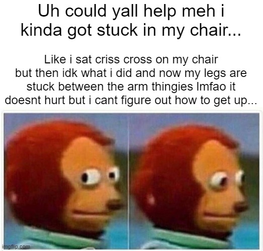 Monkey Puppet Meme | Uh could yall help meh i kinda got stuck in my chair... Like i sat criss cross on my chair but then idk what i did and now my legs are stuck between the arm thingies lmfao it doesnt hurt but i cant figure out how to get up... | image tagged in memes,monkey puppet | made w/ Imgflip meme maker