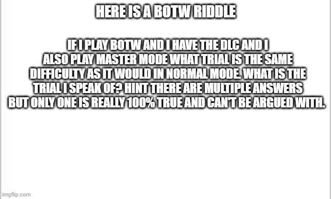 BOTW Riddle | HERE IS A BOTW RIDDLE; IF I PLAY BOTW AND I HAVE THE DLC AND I ALSO PLAY MASTER MODE WHAT TRIAL IS THE SAME DIFFICULTY AS IT WOULD IN NORMAL MODE. WHAT IS THE TRIAL I SPEAK OF? HINT THERE ARE MULTIPLE ANSWERS BUT ONLY ONE IS REALLY 100% TRUE AND CAN'T BE ARGUED WITH. | image tagged in white background,the legend of zelda breath of the wild | made w/ Imgflip meme maker