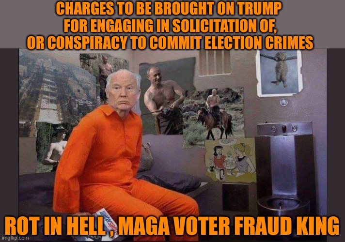 Trump jail cell | CHARGES TO BE BROUGHT ON TRUMP 
FOR ENGAGING IN SOLICITATION OF, OR CONSPIRACY TO COMMIT ELECTION CRIMES ROT IN HELL , MAGA VOTER FRAUD KING | image tagged in trump jail cell | made w/ Imgflip meme maker