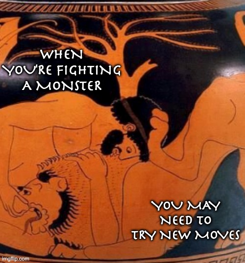 The Labors of Heracles to preserve democracy #1 -- you may even need to use its own weapons against it | WHEN YOU'RE FIGHTING A MONSTER; YOU MAY NEED TO TRY NEW MOVES | image tagged in hercules,myth,greek myth,democracy | made w/ Imgflip meme maker