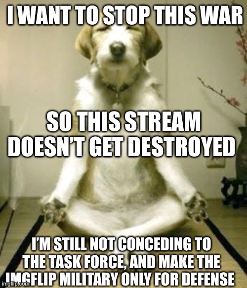 “Make Love Not War, Except When I Benefit”-Danny | I WANT TO STOP THIS WAR; SO THIS STREAM DOESN’T GET DESTROYED; I’M STILL NOT CONCEDING TO THE TASK FORCE, AND MAKE THE IMGFLIP MILITARY ONLY FOR DEFENSE | image tagged in friday yoga dog,die | made w/ Imgflip meme maker