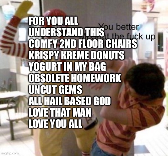 McDonalds | FOR YOU ALL
UNDERSTAND THIS
COMFY 2ND FLOOR CHAIRS
KRISPY KREME DONUTS
YOGURT IN MY BAG
OBSOLETE HOMEWORK
UNCUT GEMS
ALL HAIL BASED GOD
LOVE THAT MAN
LOVE YOU ALL | image tagged in mcdonalds | made w/ Imgflip meme maker