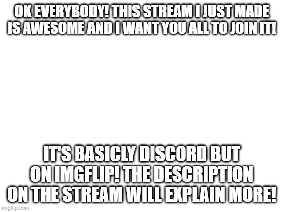 https://imgflip.com/m/imgflip-discord |  OK EVERYBODY! THIS STREAM I JUST MADE IS AWESOME AND I WANT YOU ALL TO JOIN IT! IT'S BASICLY DISCORD BUT ON IMGFLIP! THE DESCRIPTION ON THE STREAM WILL EXPLAIN MORE! | image tagged in blank white template | made w/ Imgflip meme maker