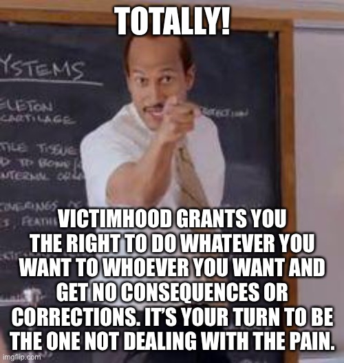 Substitute Teacher(You Done Messed Up A A Ron) | TOTALLY! VICTIMHOOD GRANTS YOU THE RIGHT TO DO WHATEVER YOU WANT TO WHOEVER YOU WANT AND GET NO CONSEQUENCES OR CORRECTIONS. IT’S YOUR TURN  | image tagged in substitute teacher you done messed up a a ron | made w/ Imgflip meme maker