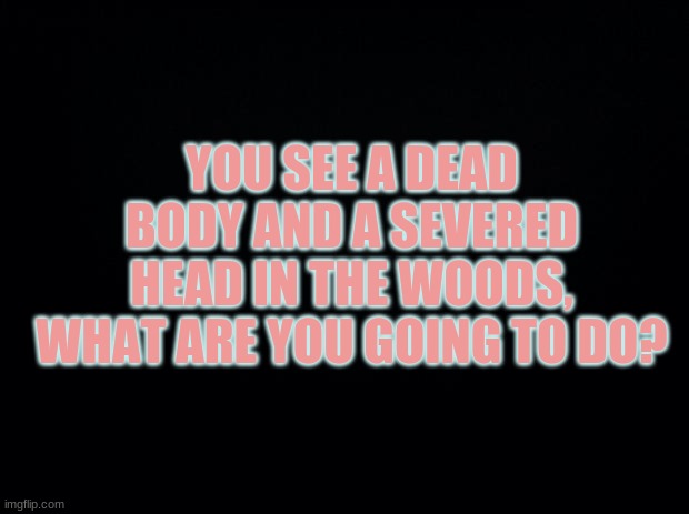 Black background | YOU SEE A DEAD BODY AND A SEVERED HEAD IN THE WOODS, WHAT ARE YOU GOING TO DO? | image tagged in black background | made w/ Imgflip meme maker