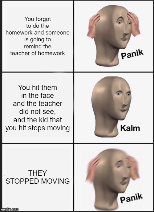 Panik Kalm Panik Meme | You forgot to do the homework and someone is going to remind the teacher of homework; You hit them in the face and the teacher did not see, and the kid that you hit stops moving; THEY STOPPED MOVING | image tagged in memes,panik kalm panik | made w/ Imgflip meme maker