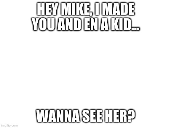 *MIKE X EN INTENSIFIES* | HEY MIKE, I MADE YOU AND EN A KID... WANNA SEE HER? | image tagged in blank white template | made w/ Imgflip meme maker