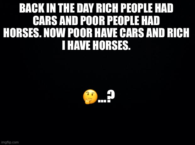 Black background | BACK IN THE DAY RICH PEOPLE HAD 
CARS AND POOR PEOPLE HAD 
HORSES. NOW POOR HAVE CARS AND RICH 
I HAVE HORSES. 🤔...? | image tagged in black background | made w/ Imgflip meme maker