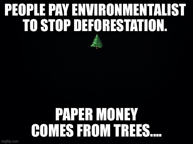 Black background | PEOPLE PAY ENVIRONMENTALIST 
TO STOP DEFORESTATION. 

🌲; PAPER MONEY COMES FROM TREES.... | image tagged in black background | made w/ Imgflip meme maker