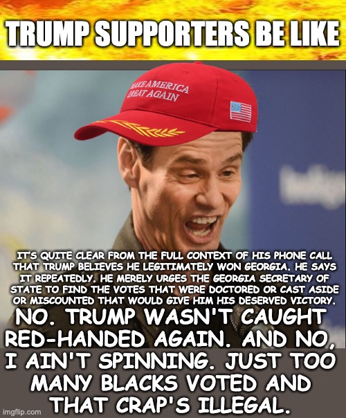 About that Phone call | TRUMP SUPPORTERS BE LIKE; IT’S QUITE CLEAR FROM THE FULL CONTEXT OF HIS PHONE CALL

THAT TRUMP BELIEVES HE LEGITIMATELY WON GEORGIA. HE SAYS
IT REPEATEDLY. HE MERELY URGES THE GEORGIA SECRETARY OF
STATE TO FIND THE VOTES THAT WERE DOCTORED OR CAST ASIDE
OR MISCOUNTED THAT WOULD GIVE HIM HIS DESERVED VICTORY. NO. TRUMP WASN'T CAUGHT
RED-HANDED AGAIN. AND NO,
I AIN'T SPINNING. JUST TOO
MANY BLACKS VOTED AND
THAT CRAP'S ILLEGAL. | image tagged in doofus,ga phone call,trump stealing election | made w/ Imgflip meme maker