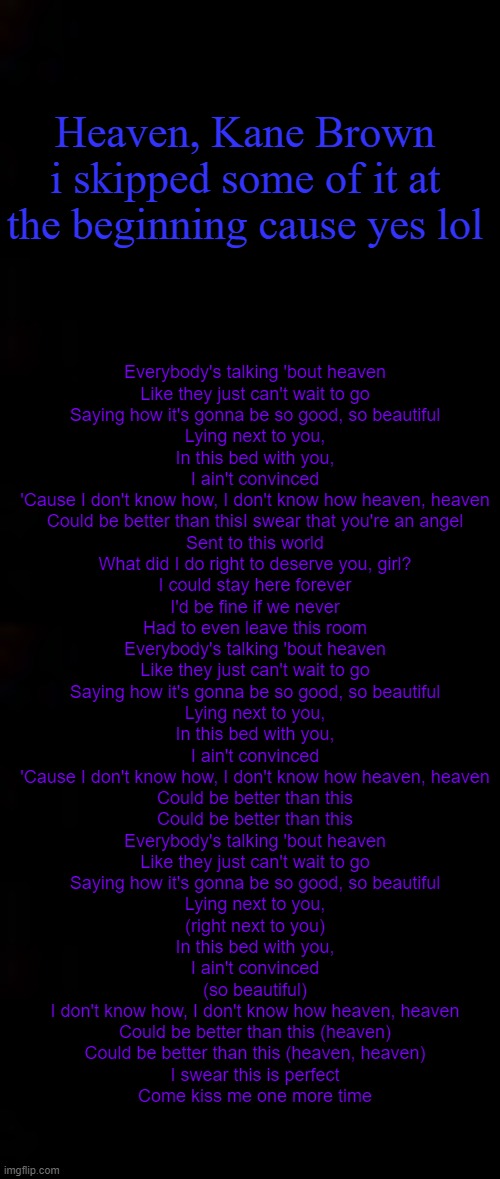 HES HAWT AF LMAO; Heaven, Kane Brown
i skipped some of it at the beginning cause yes lol; Everybody's talking 'bout heaven
Like they just can't wait to go
Saying how it's gonna be so good, so beautiful
Lying next to you,
In this bed with you,
I ain't convinced
'Cause I don't know how, I don't know how heaven, heaven
Could be better than thisI swear that you're an angel
Sent to this world
What did I do right to deserve you, girl?
I could stay here forever
I'd be fine if we never
Had to even leave this room
Everybody's talking 'bout heaven
Like they just can't wait to go
Saying how it's gonna be so good, so beautiful
Lying next to you,
In this bed with you,
I ain't convinced
'Cause I don't know how, I don't know how heaven, heaven
Could be better than this
Could be better than this
Everybody's talking 'bout heaven
Like they just can't wait to go
Saying how it's gonna be so good, so beautiful
Lying next to you,
(right next to you)
In this bed with you,
I ain't convinced
(so beautiful)
I don't know how, I don't know how heaven, heaven
Could be better than this (heaven)
Could be better than this (heaven, heaven)
I swear this is perfect
Come kiss me one more time | image tagged in black | made w/ Imgflip meme maker