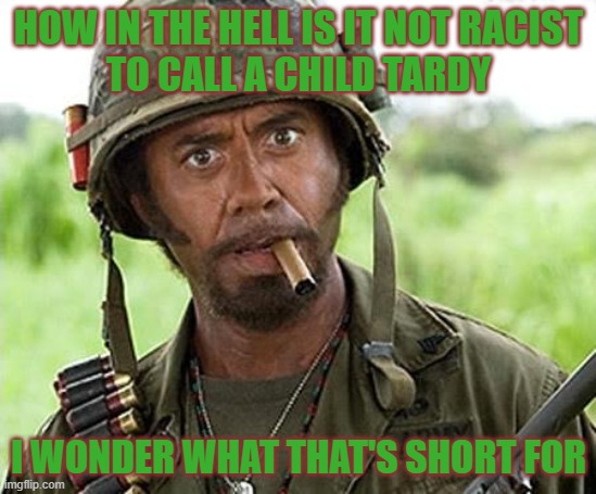 Robert Downey Jr Tropic Thunder | HOW IN THE HELL IS IT NOT RACIST
TO CALL A CHILD TARDY; I WONDER WHAT THAT'S SHORT FOR | image tagged in robert downey jr tropic thunder,funny,memes,funny memes,seriously | made w/ Imgflip meme maker