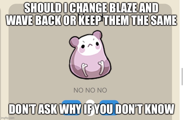 Need NO NO NO | SHOULD I CHANGE BLAZE AND WAVE BACK OR KEEP THEM THE SAME; DON’T ASK WHY IF YOU DON’T KNOW | image tagged in need no no no | made w/ Imgflip meme maker