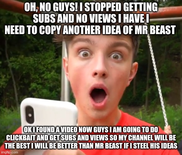 Morgz is an idiot | OH, NO GUYS! I STOPPED GETTING SUBS AND NO VIEWS I HAVE I NEED TO COPY ANOTHER IDEA OF MR BEAST; OK I FOUND A VIDEO NOW GUYS I AM GOING TO DO CLICKBAIT AND GET SUBS AND VIEWS SO MY CHANNEL WILL BE THE BEST I WILL BE BETTER THAN MR BEAST IF I STEAL HIS IDEAS | image tagged in morgz is an idiot | made w/ Imgflip meme maker