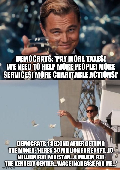 DEMOCRATS: 'PAY MORE TAXES! WE NEED TO HELP MORE PEOPLE! MORE SERVICES! MORE CHARITABLE ACTIONS!'; DEMOCRATS 1 SECOND AFTER GETTING THE MONEY: 'HERES 50 MILLION FOR EGYPT..10 MILLION FOR PAKISTAN...4 MILION FOR THE KENNEDY CENTER...WAGE INCREASE FOR ME...' | image tagged in memes,leonardo dicaprio cheers,leonardo dicaprio throwing money | made w/ Imgflip meme maker