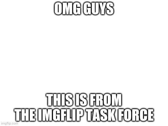 https://docs.google.com/document/d/1U7-Z1ai_cfNh93tZ0sKh-ase7J6AdXBg0ocgPQ2hU1s/edit | OMG GUYS; THIS IS FROM THE IMGFLIP TASK FORCE | image tagged in blank white template | made w/ Imgflip meme maker