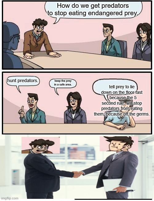 Boardroom Meeting Suggestion | How do we get predators to stop eating endangered prey. hunt predators. keep the prey in a safe area. tell prey to lie down on the floor fast , because the 5 second rule, will stop predators from eating them, because off the germs. | image tagged in memes,boardroom meeting suggestion | made w/ Imgflip meme maker