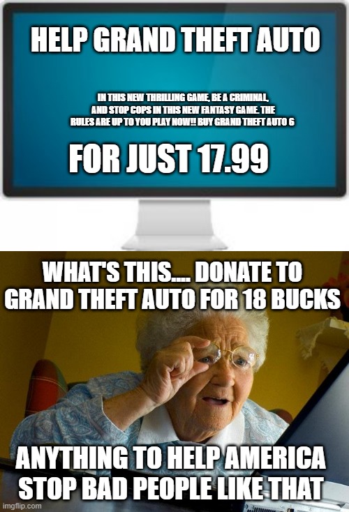 Help Donate Grand theft auto | HELP GRAND THEFT AUTO; IN THIS NEW THRILLING GAME, BE A CRIMINAL, AND STOP COPS IN THIS NEW FANTASY GAME. THE RULES ARE UP TO YOU PLAY NOW!! BUY GRAND THEFT AUTO 6; FOR JUST 17.99; WHAT'S THIS.... DONATE TO GRAND THEFT AUTO FOR 18 BUCKS; ANYTHING TO HELP AMERICA STOP BAD PEOPLE LIKE THAT | image tagged in memes,grandma finds the internet,grand theft auto,donations | made w/ Imgflip meme maker