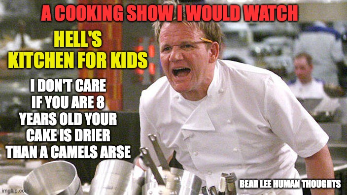 a good cooking show | A COOKING SHOW I WOULD WATCH; HELL'S KITCHEN FOR KIDS; I DON'T CARE IF YOU ARE 8 YEARS OLD YOUR CAKE IS DRIER THAN A CAMELS ARSE; BEAR LEE HUMAN THOUGHTS | image tagged in cooking | made w/ Imgflip meme maker