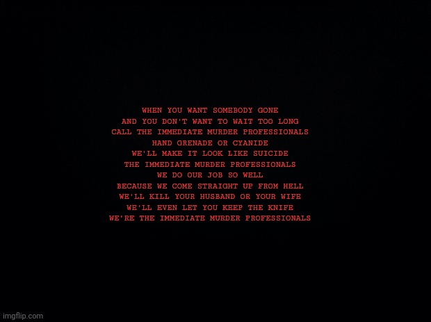 Bonus cookies if you know what this is from | WHEN YOU WANT SOMEBODY GONE
AND YOU DON'T WANT TO WAIT TOO LONG
CALL THE IMMEDIATE MURDER PROFESSIONALS
HAND GRENADE OR CYANIDE
WE'LL MAKE IT LOOK LIKE SUICIDE
THE IMMEDIATE MURDER PROFESSIONALS

WE DO OUR JOB SO WELL
BECAUSE WE COME STRAIGHT UP FROM HELL
WE'LL KILL YOUR HUSBAND OR YOUR WIFE
WE'LL EVEN LET YOU KEEP THE KNIFE
WE'RE THE IMMEDIATE MURDER PROFESSIONALS | image tagged in black background | made w/ Imgflip meme maker