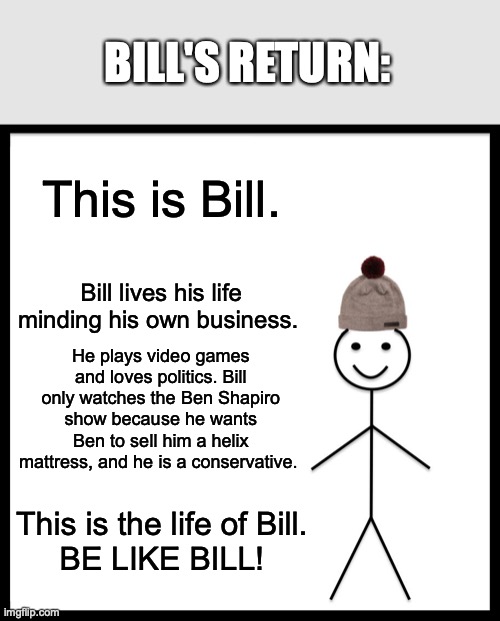 Bill's return | BILL'S RETURN:; This is Bill. Bill lives his life minding his own business. He plays video games and loves politics. Bill only watches the Ben Shapiro show because he wants Ben to sell him a helix mattress, and he is a conservative. This is the life of Bill.
BE LIKE BILL! | image tagged in memes,be like bill | made w/ Imgflip meme maker
