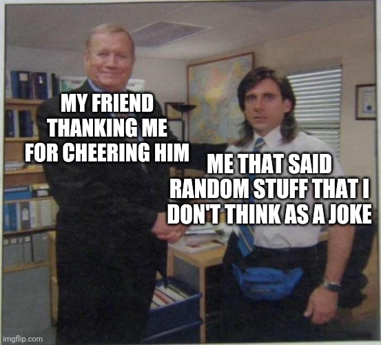 the office handshake | MY FRIEND THANKING ME FOR CHEERING HIM; ME THAT SAID RANDOM STUFF THAT I DON'T THINK AS A JOKE | image tagged in the office handshake | made w/ Imgflip meme maker