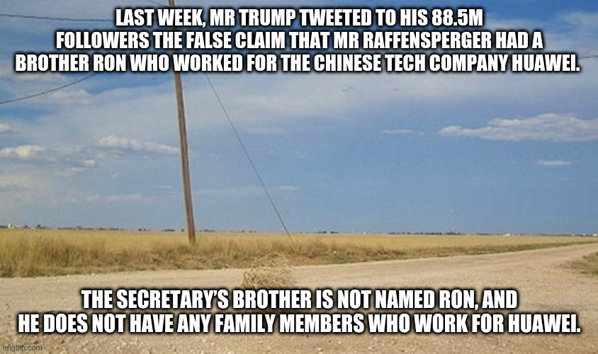 looking for some integrity ... | LAST WEEK, MR TRUMP TWEETED TO HIS 88.5M FOLLOWERS THE FALSE CLAIM THAT MR RAFFENSPERGER HAD A BROTHER RON WHO WORKED FOR THE CHINESE TECH COMPANY HUAWEI. THE SECRETARY’S BROTHER IS NOT NAMED RON, AND HE DOES NOT HAVE ANY FAMILY MEMBERS WHO WORK FOR HUAWEI. | image tagged in tumbleweed,rumpt | made w/ Imgflip meme maker