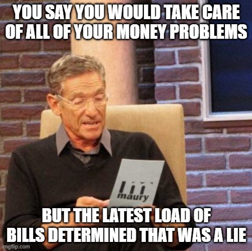 Maury Lie Detector | YOU SAY YOU WOULD TAKE CARE OF ALL OF YOUR MONEY PROBLEMS; BUT THE LATEST LOAD OF BILLS DETERMINED THAT WAS A LIE | image tagged in memes,maury lie detector | made w/ Imgflip meme maker