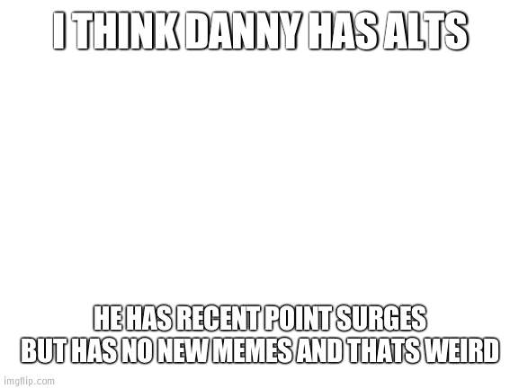 Does Daniels have alts? | I THINK DANNY HAS ALTS; HE HAS RECENT POINT SURGES BUT HAS NO NEW MEMES AND THATS WEIRD | image tagged in blank white template,alts | made w/ Imgflip meme maker