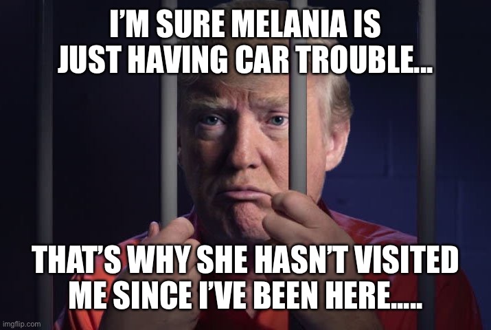 Trump in jail  | I’M SURE MELANIA IS JUST HAVING CAR TROUBLE... THAT’S WHY SHE HASN’T VISITED ME SINCE I’VE BEEN HERE..... | image tagged in trump in jail | made w/ Imgflip meme maker