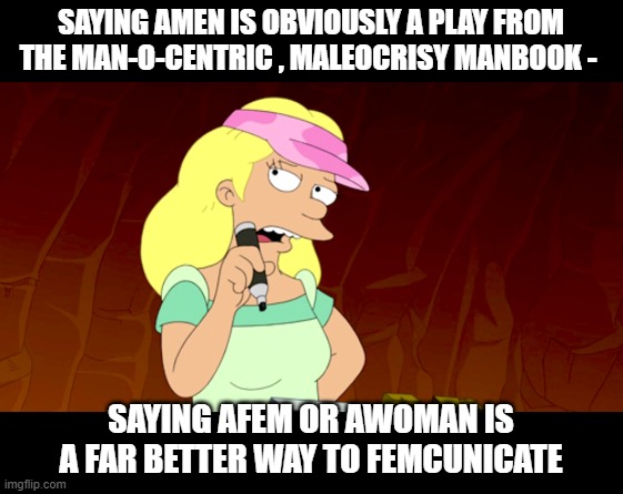 Life is turning into a cartoon more and more each day | SAYING AMEN IS OBVIOUSLY A PLAY FROM THE MAN-O-CENTRIC , MALEOCRISY MANBOOK -; SAYING AFEM OR AWOMAN IS A FAR BETTER WAY TO FEMCUNICATE | image tagged in stupid liberals,sjws,angry feminist,lol,funny memes | made w/ Imgflip meme maker