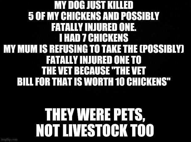 Black background | MY DOG JUST KILLED 5 OF MY CHICKENS AND POSSIBLY FATALLY INJURED ONE. I HAD 7 CHICKENS
MY MUM IS REFUSING TO TAKE THE (POSSIBLY) FATALLY INJURED ONE TO THE VET BECAUSE "THE VET BILL FOR THAT IS WORTH 10 CHICKENS"; THEY WERE PETS, NOT LIVESTOCK TOO | image tagged in black background | made w/ Imgflip meme maker